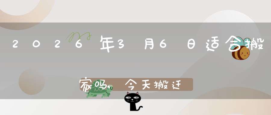 2026年3月6日适合搬家吗,今天搬迁好不好