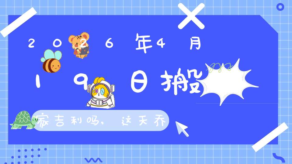 2026年4月19日搬家吉利吗,这天乔迁搬新家好不好