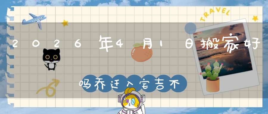 2026年4月1日搬家好吗?乔迁入宅吉不吉利