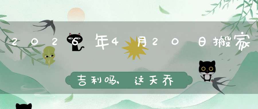 2026年4月20日搬家吉利吗,这天乔迁搬新家好不好