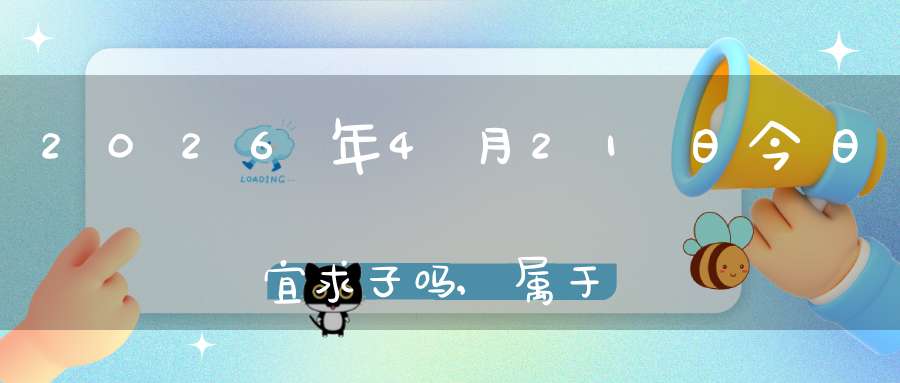 2026年4月21日今日宜求子吗,属于求子怀孕的大吉日吗
