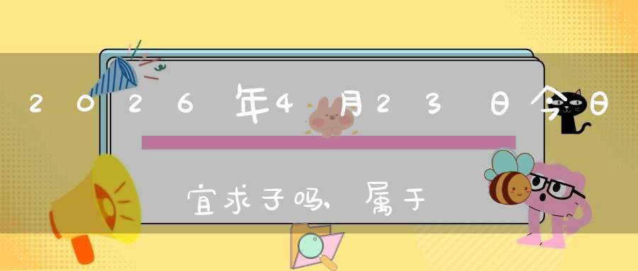 2026年4月23日今日宜求子吗,属于求子怀孕的大吉日吗