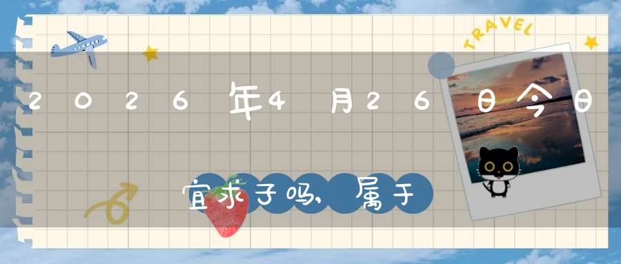 2026年4月26日今日宜求子吗,属于求子怀孕的大吉日吗