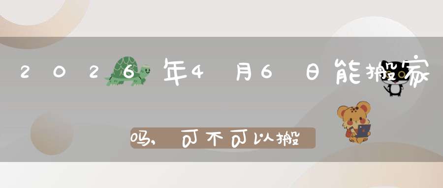 2026年4月6日能搬家吗,可不可以搬迁