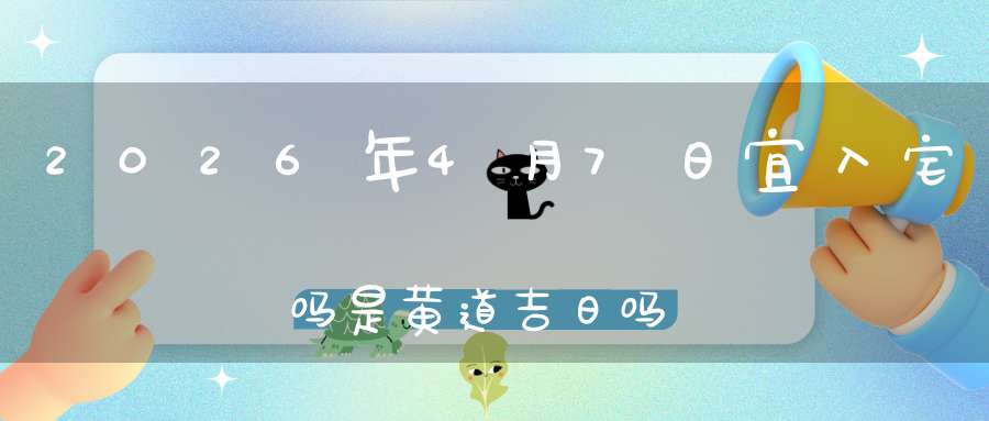 2026年4月7日宜入宅吗?是黄道吉日吗