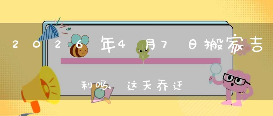 2026年4月7日搬家吉利吗,这天乔迁搬新家好不好