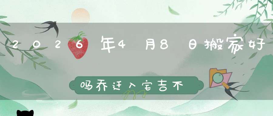 2026年4月8日搬家好吗?乔迁入宅吉不吉利