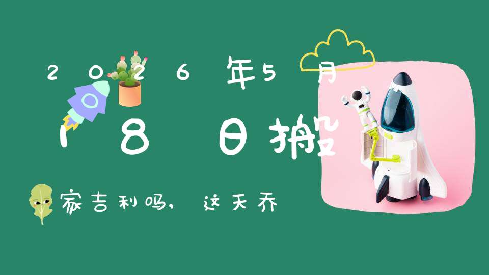 2026年5月18日搬家吉利吗,这天乔迁搬新家好不好
