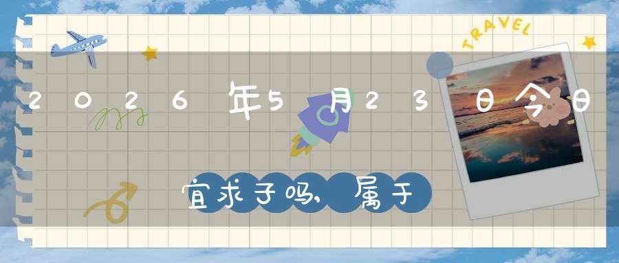 2026年5月23日今日宜求子吗,属于求子怀孕的大吉日吗