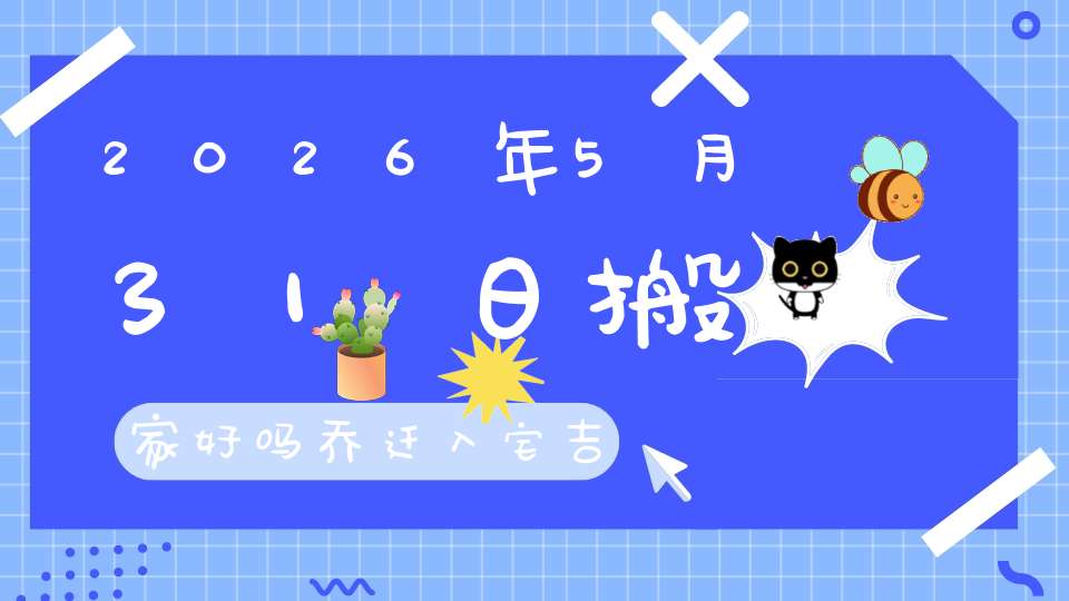 2026年5月31日搬家好吗?乔迁入宅吉不吉利