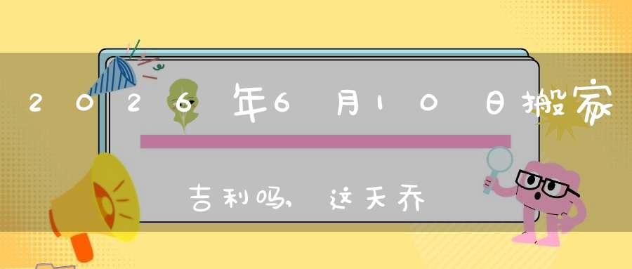 2026年6月10日搬家吉利吗,这天乔迁搬新家好不好