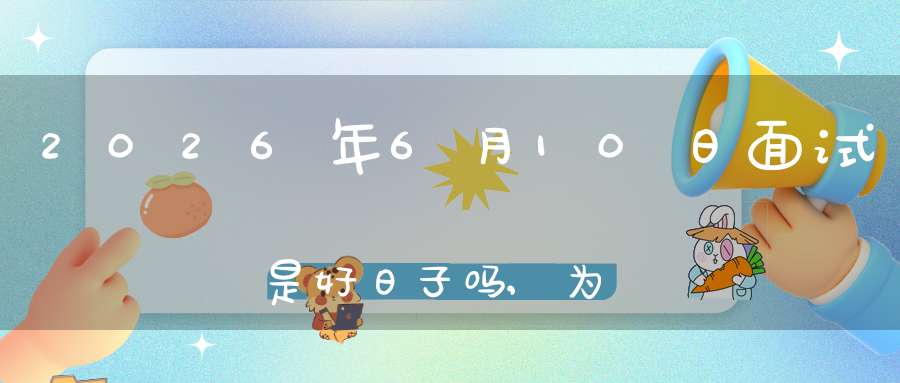 2026年6月10日面试是好日子吗,为可以面试的大喜日吗