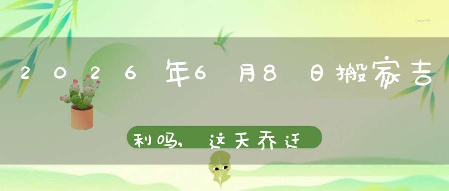 2026年6月8日搬家吉利吗,这天乔迁搬新家好不好