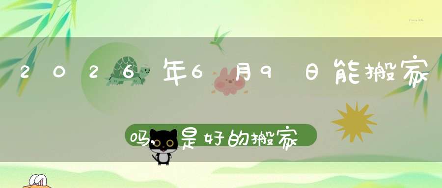 2026年6月9日能搬家吗,是好的搬家吉日吗