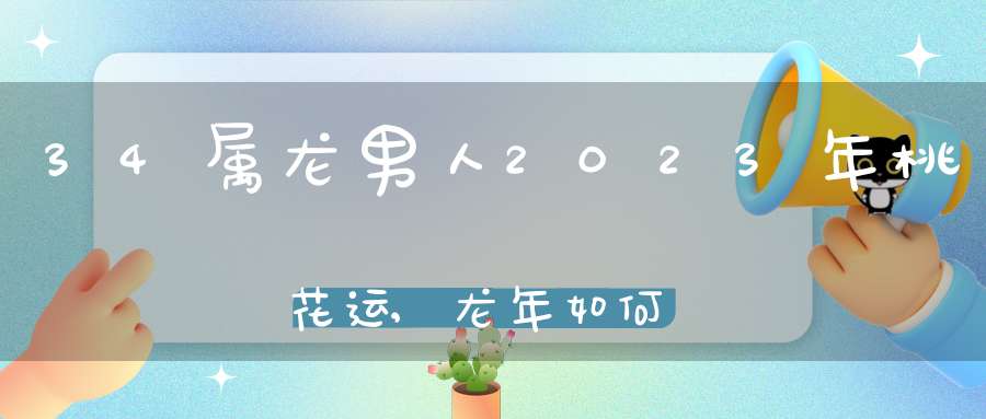 34属龙男人2023年桃花运,龙年如何催旺男女正桃花？