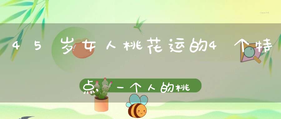 45岁女人桃花运的4个特点,一个人的桃花运是怎么看的？
