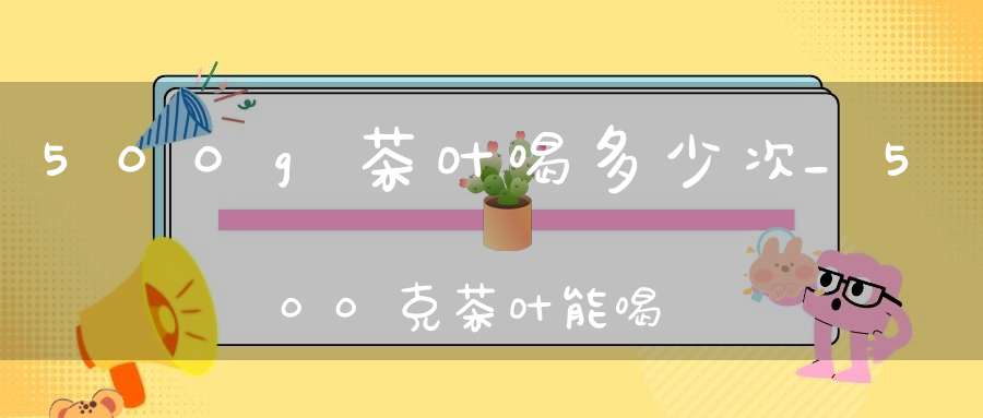 500g茶叶喝多少次_500克茶叶能喝多久