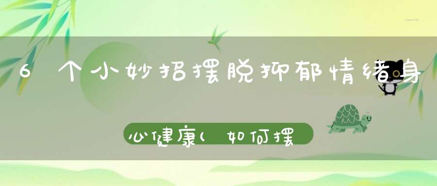 6个小妙招摆脱抑郁情绪身心健康(如何摆脱抑郁症？)
