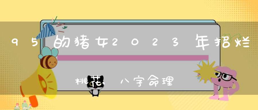 95的猪女2023年招烂桃花,八字命理看什么女人易招烂桃花