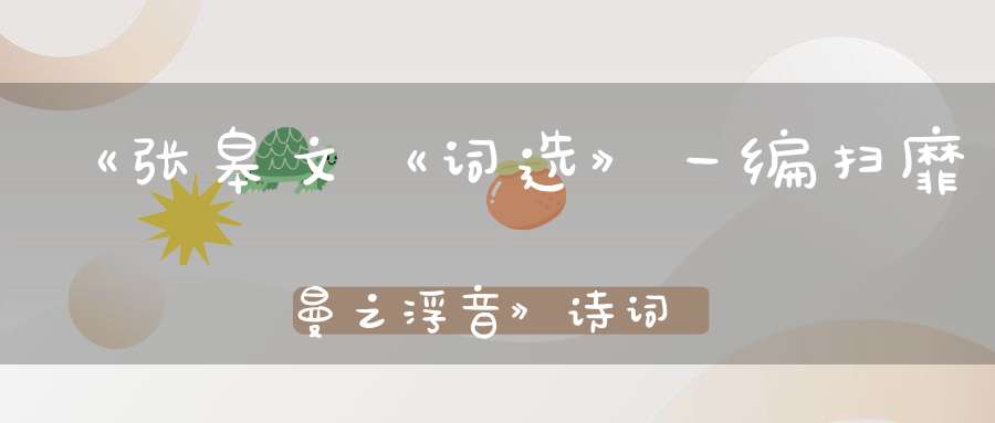 《张皋文《词选》一编扫靡曼之浮音》诗词评论技巧