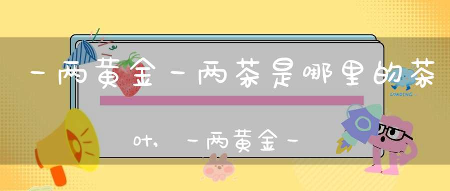 一两黄金一两茶是哪里的茶叶,一两黄金一两茶黄金茶