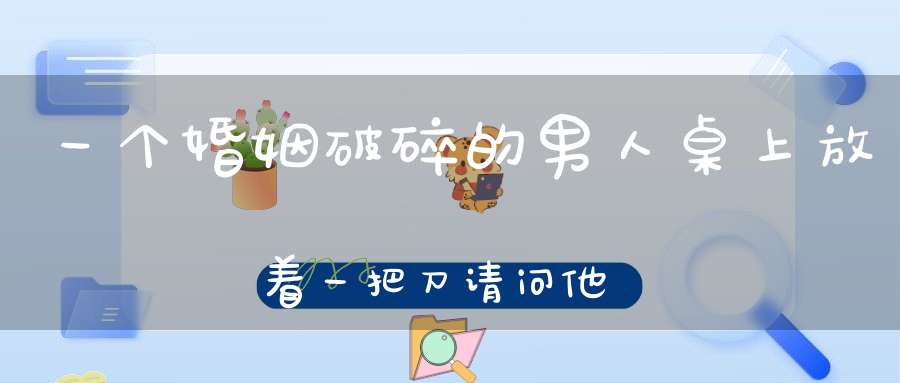 一个婚姻破碎的男人，桌上放着一把刀，请问他想干什么