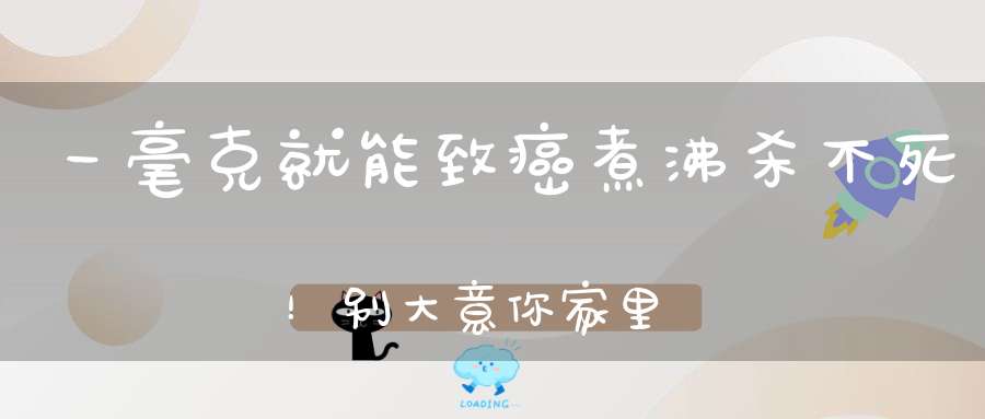 一毫克就能致癌，煮沸杀不死！别大意你家里可能也有！