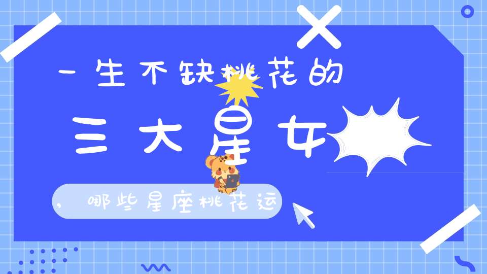 一生不缺桃花的三大星女,哪些星座桃花运最旺？