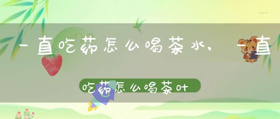 一直吃药怎么喝茶水,一直吃药怎么喝茶叶水