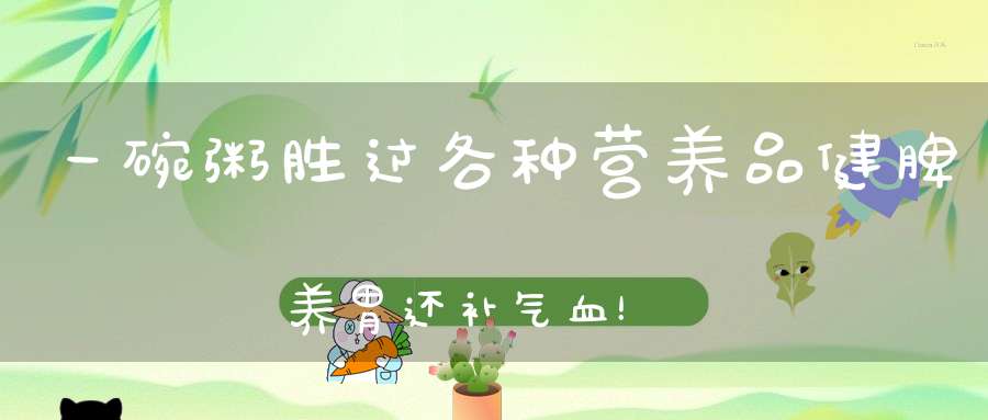 一碗粥胜过各种营养品，健脾养胃还补气血！