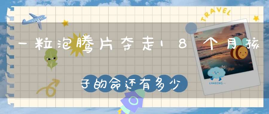 一粒泡腾片夺走18个月孩子的命，还有多少喂药常识被家长忽略？