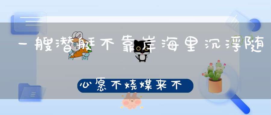 一艘潜艇不靠岸，海里沉浮随心愿，不烧煤来不用油，只见冒水不冒烟。 （猜一动物）