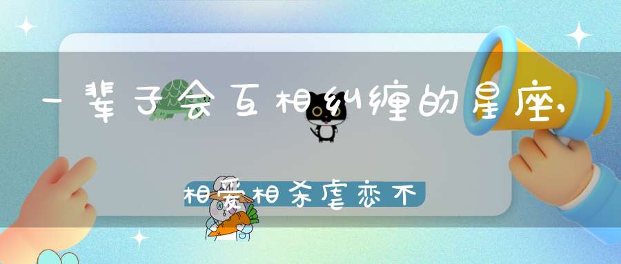 一辈子会互相纠缠的星座,相爱相杀虐恋不止