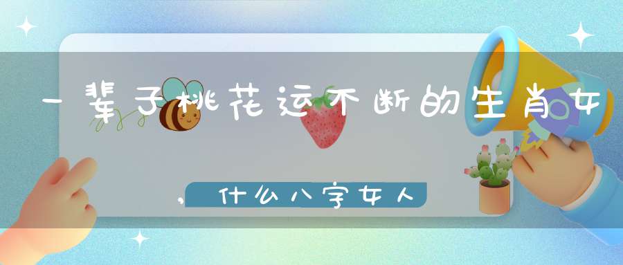 一辈子桃花运不断的生肖女,什么八字女人一生桃花运不断