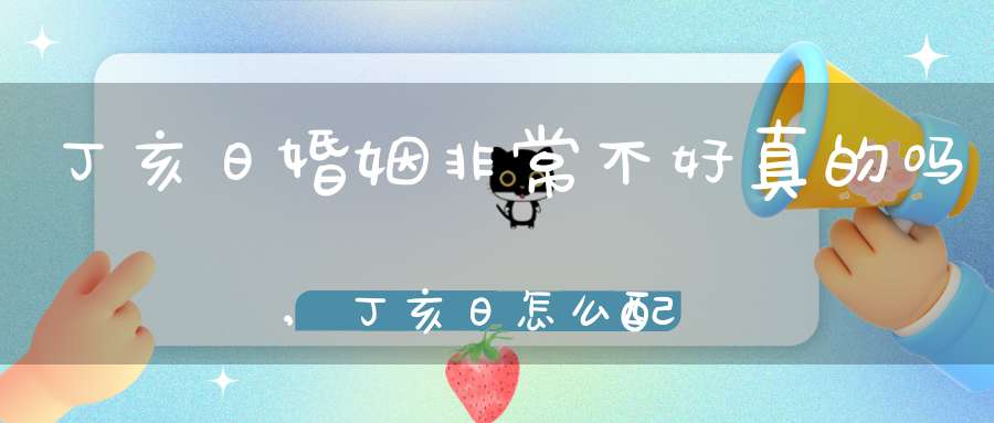 丁亥日婚姻非常不好真的吗,丁亥日怎么配