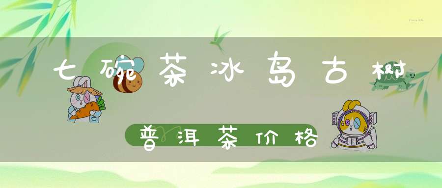 七碗茶冰岛古树普洱茶价格