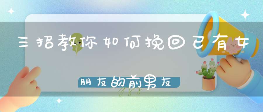 三招教你如何挽回已有女朋友的前男友