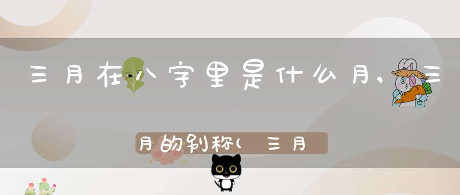 三月在八字里是什么月,三月的别称(三月的别称是什么)