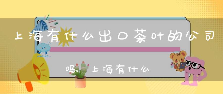 上海有什么出口茶叶的公司吗,上海有什么出口茶叶的公司名称