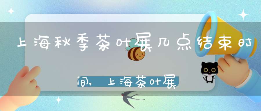上海秋季茶叶展几点结束时间,上海茶叶展销会