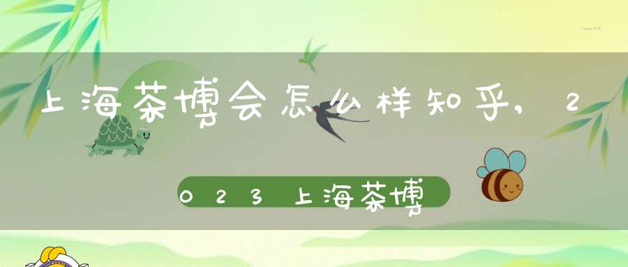 上海茶博会怎么样知乎,2023上海茶博会
