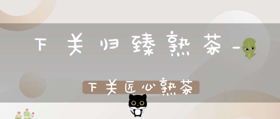 下关归臻熟茶_下关匠心熟茶