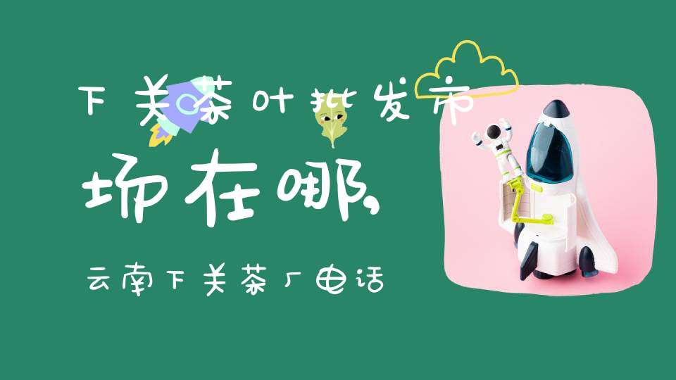 下关茶叶批发市场在哪,云南下关茶厂电话