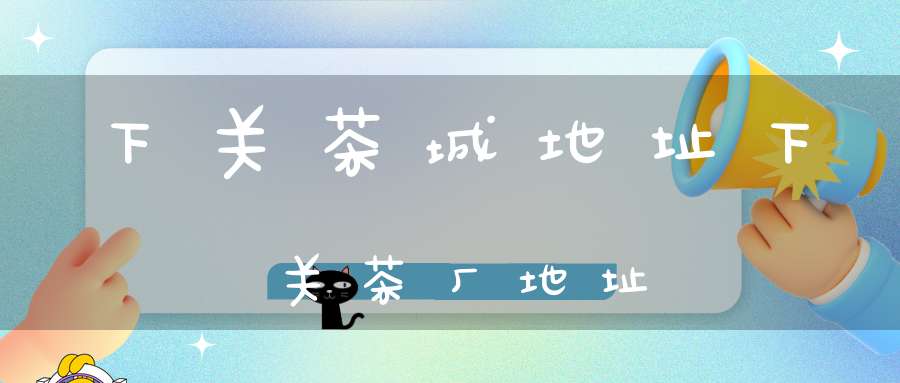 下关茶城地址下关茶厂地址