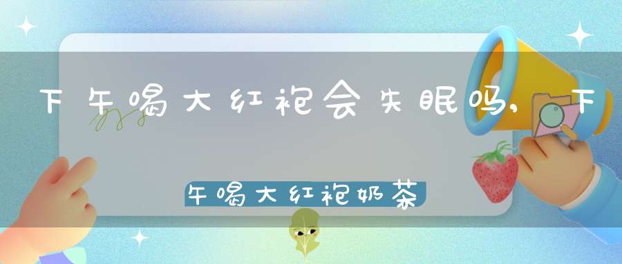 下午喝大红袍会失眠吗,下午喝大红袍奶茶会失眠吗