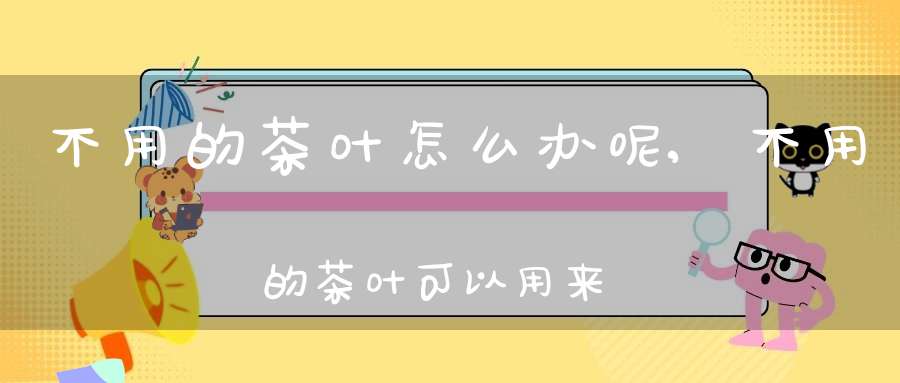 不用的茶叶怎么办呢,不用的茶叶可以用来干嘛