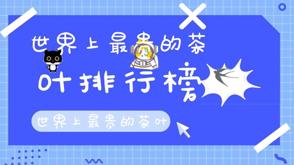世界上最贵的茶叶排行榜世界上最贵的茶叶是什么