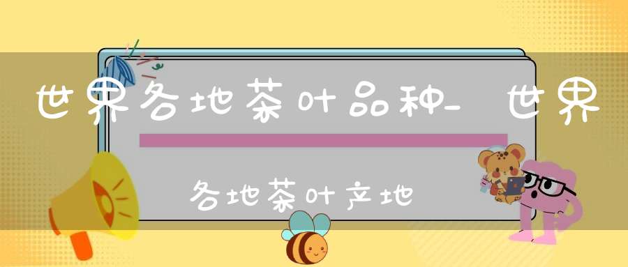 世界各地茶叶品种_世界各地茶叶产地