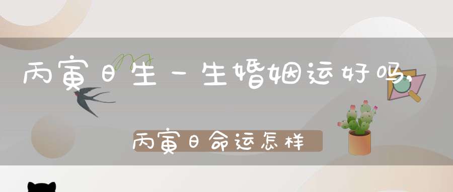 丙寅日生一生婚姻运好吗,丙寅日命运怎样(丙寅日生人)