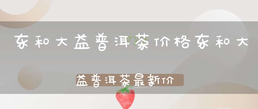 东和大益普洱茶价格东和大益普洱茶最新价格查询
